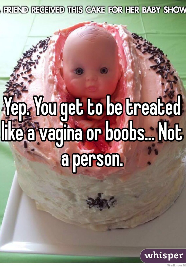 Yep. You get to be treated like a vagina or boobs... Not a person.