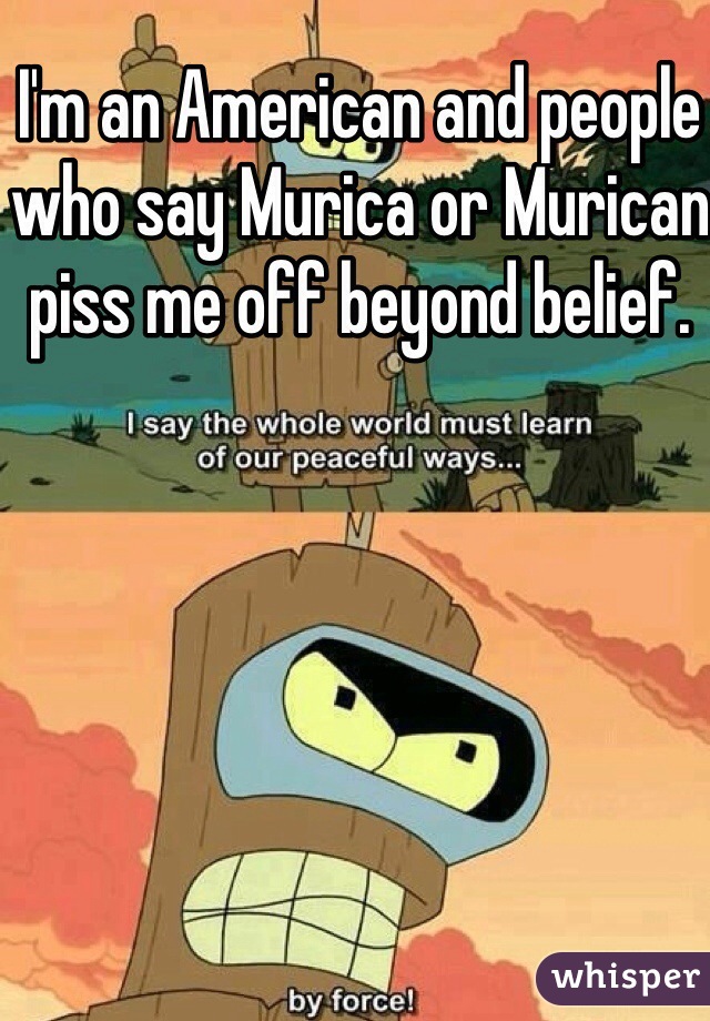 I'm an American and people who say Murica or Murican piss me off beyond belief.