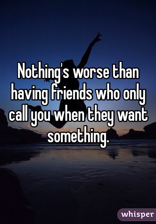 Nothing's worse than having friends who only call you when they want something. 