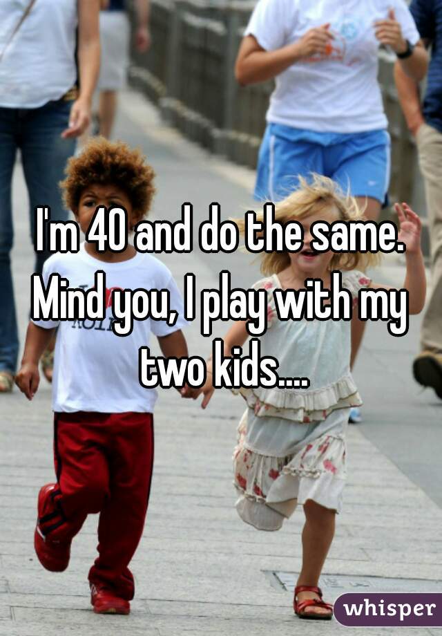 I'm 40 and do the same.
Mind you, I play with my two kids....