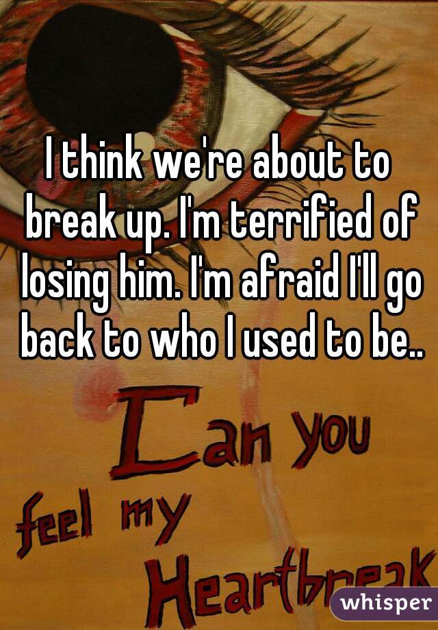 I think we're about to break up. I'm terrified of losing him. I'm afraid I'll go back to who I used to be..