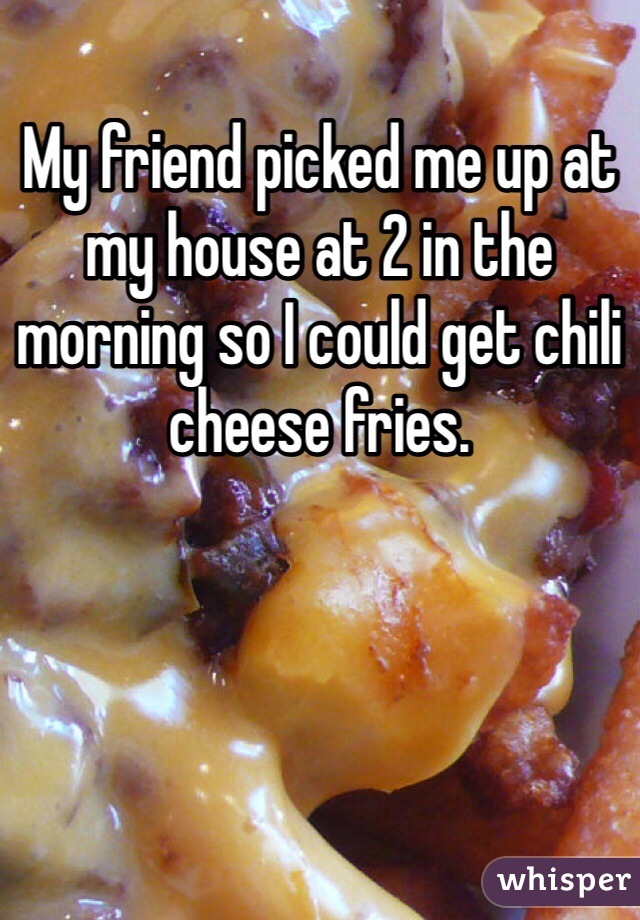 My friend picked me up at my house at 2 in the morning so I could get chili cheese fries. 