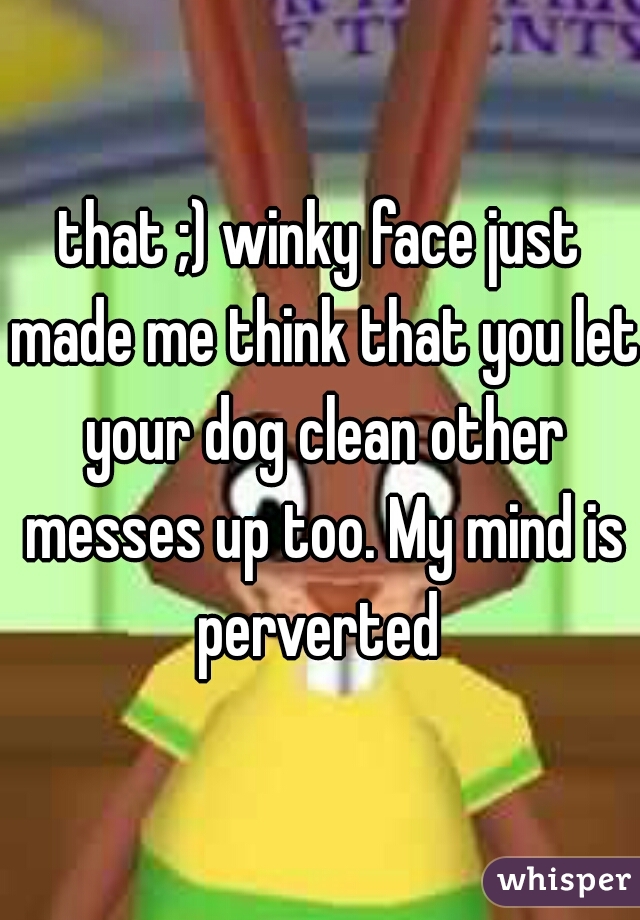 that ;) winky face just made me think that you let your dog clean other messes up too. My mind is perverted 