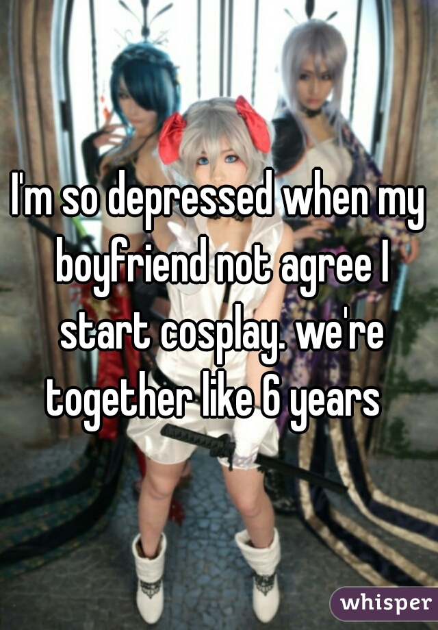 I'm so depressed when my boyfriend not agree I start cosplay. we're together like 6 years  