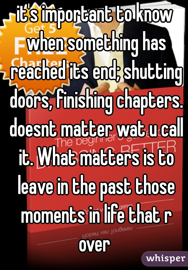 it's important to know when something has reached its end; shutting doors, finishing chapters. doesnt matter wat u call it. What matters is to leave in the past those moments in life that r over 