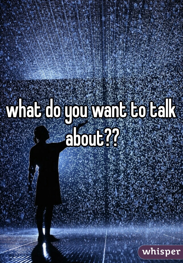 what do you want to talk about??