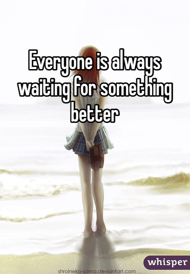 Everyone is always waiting for something better 