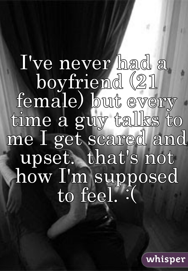 I've never had a boyfriend (21 female) but every time a guy talks to me I get scared and upset.  that's not how I'm supposed to feel. :(