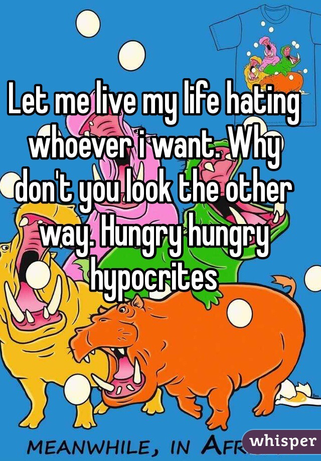 Let me live my life hating whoever i want. Why don't you look the other way. Hungry hungry hypocrites