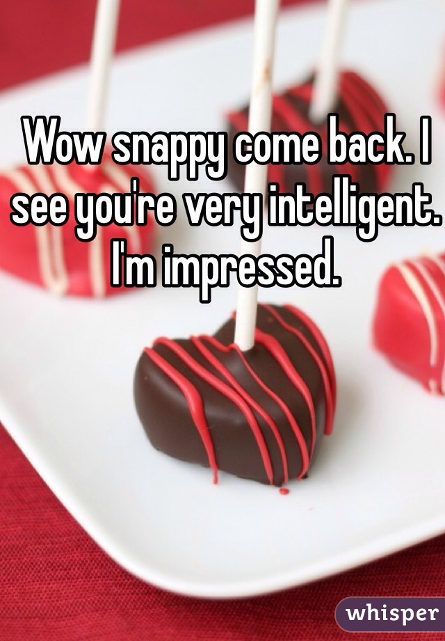 Wow snappy come back. I see you're very intelligent. I'm impressed. 