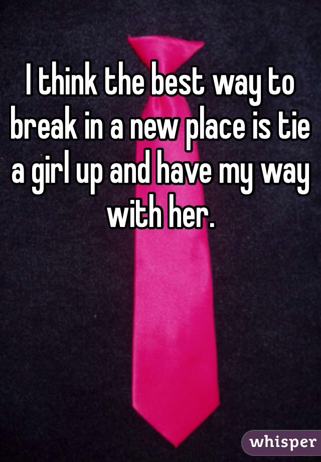 I think the best way to break in a new place is tie a girl up and have my way with her. 