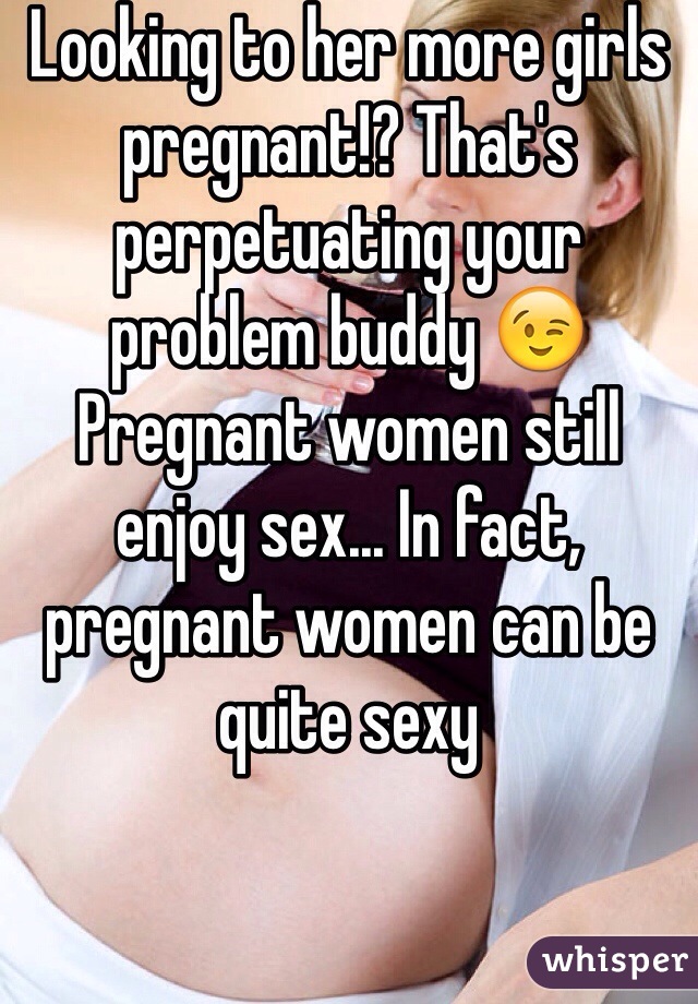 Looking to her more girls pregnant!? That's perpetuating your problem buddy 😉 Pregnant women still enjoy sex... In fact, pregnant women can be quite sexy