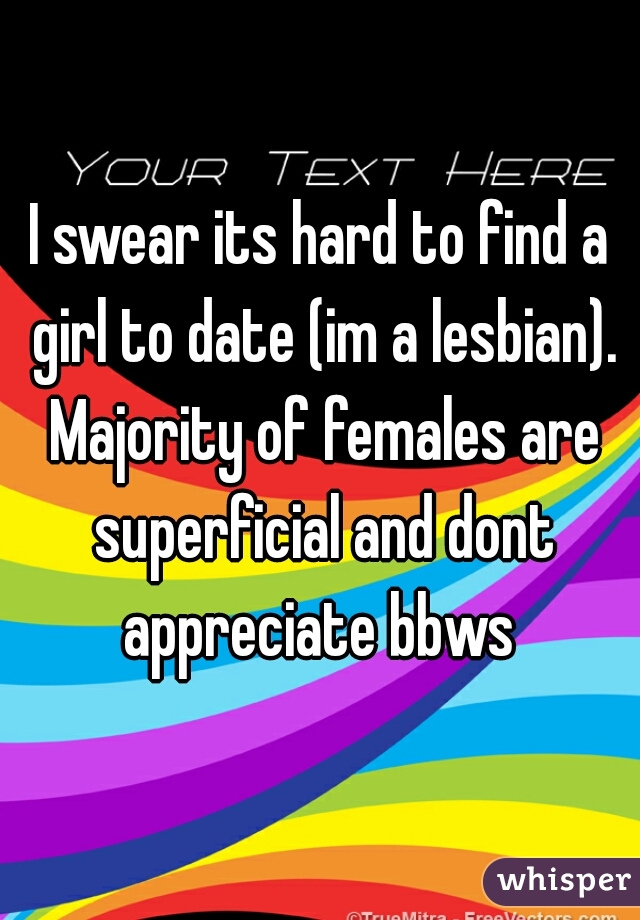 I swear its hard to find a girl to date (im a lesbian). Majority of females are superficial and dont appreciate bbws 