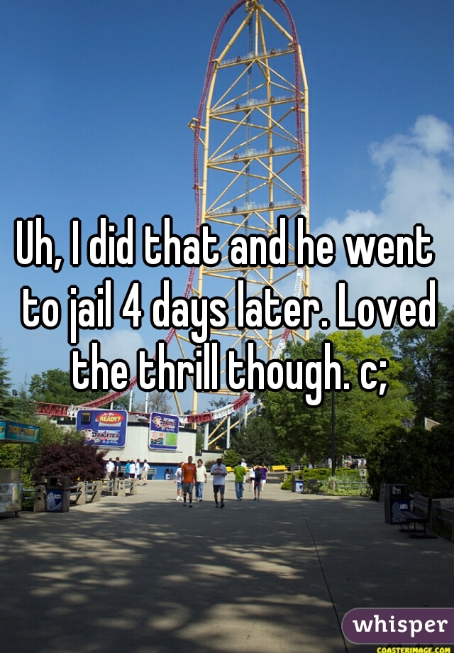 Uh, I did that and he went to jail 4 days later. Loved the thrill though. c;