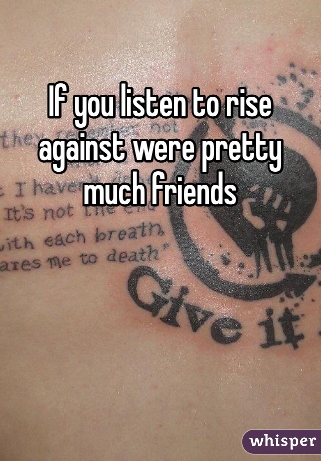 If you listen to rise against were pretty much friends