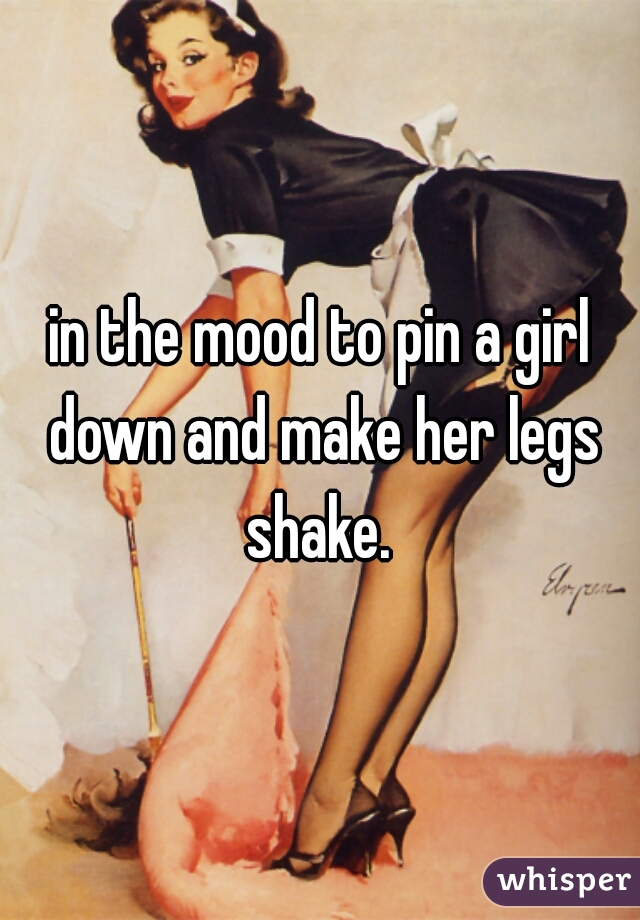 in the mood to pin a girl down and make her legs shake. 