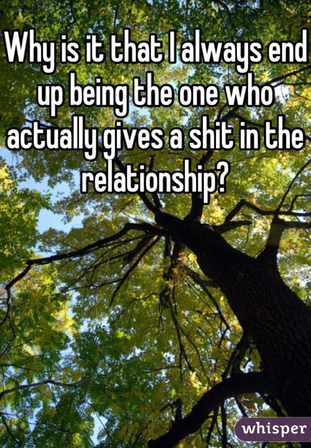 Why is it that I always end up being the one who actually gives a shit in the relationship?