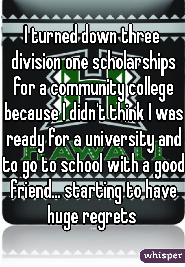 I turned down three division one scholarships for a community college because I didn't think I was ready for a university and to go to school with a good friend... starting to have huge regrets 