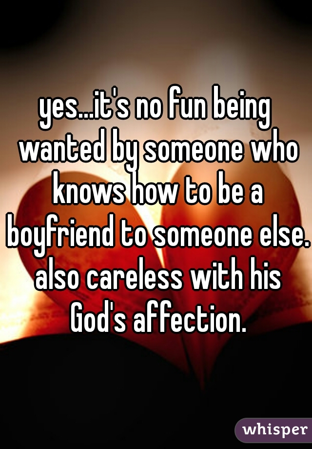 yes...it's no fun being wanted by someone who knows how to be a boyfriend to someone else. also careless with his God's affection.