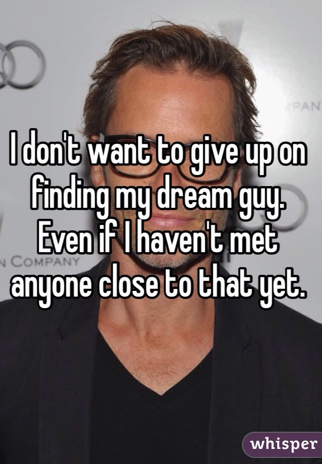 I don't want to give up on finding my dream guy. Even if I haven't met anyone close to that yet.