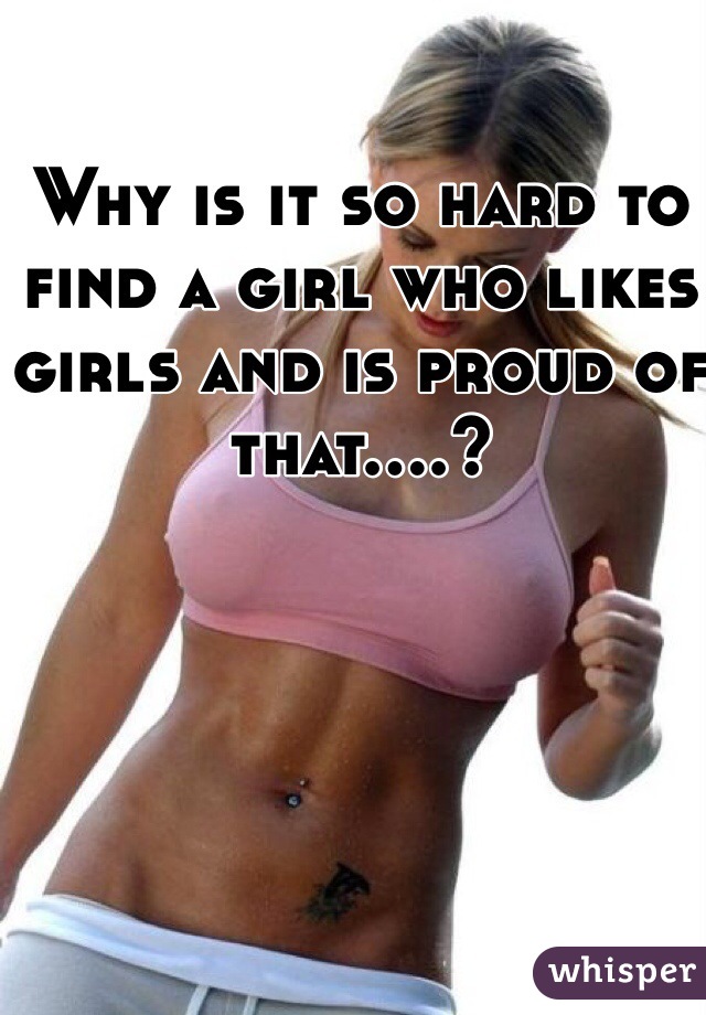 Why is it so hard to find a girl who likes girls and is proud of that....?
