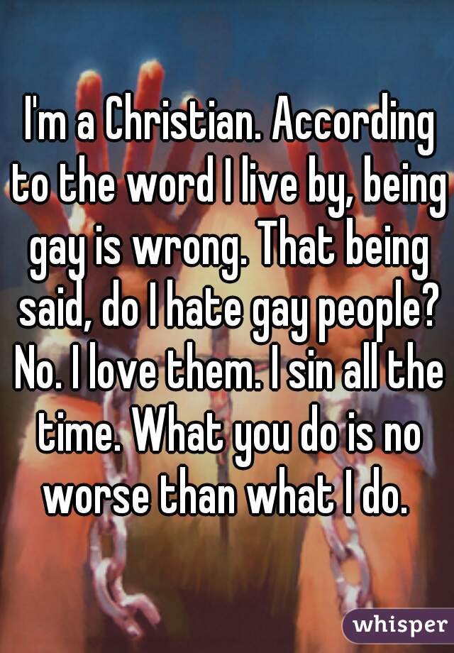  I'm a Christian. According to the word I live by, being gay is wrong. That being said, do I hate gay people? No. I love them. I sin all the time. What you do is no worse than what I do. 