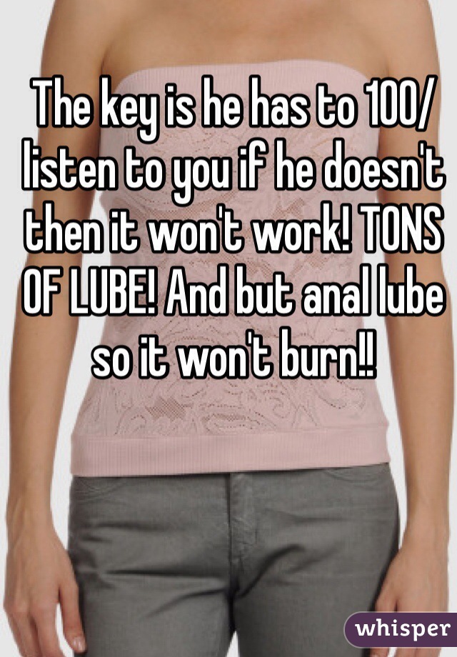 The key is he has to 100/ listen to you if he doesn't then it won't work! TONS OF LUBE! And but anal lube so it won't burn!! 