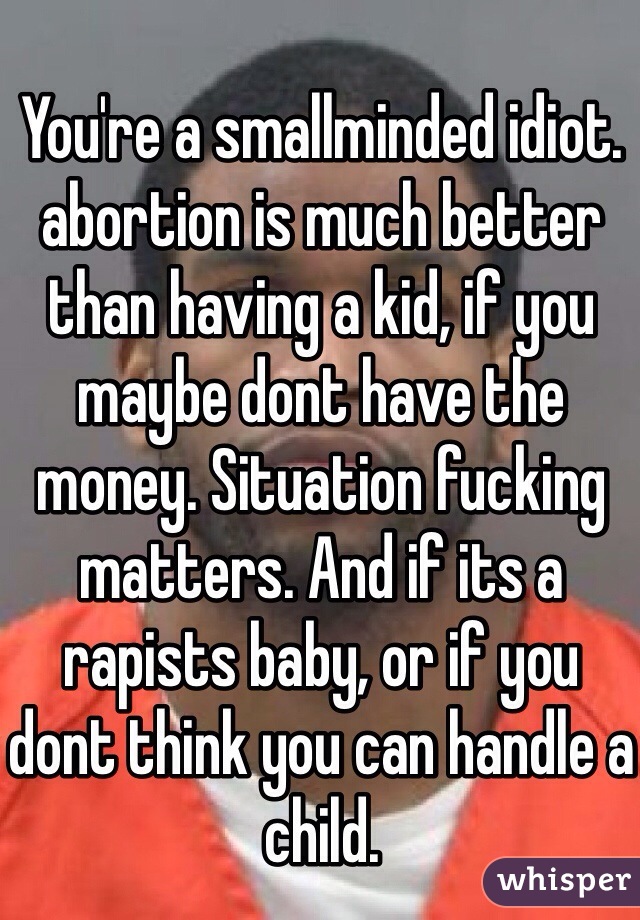 
You're a smallminded idiot. abortion is much better than having a kid, if you maybe dont have the money. Situation fucking matters. And if its a rapists baby, or if you dont think you can handle a child. 