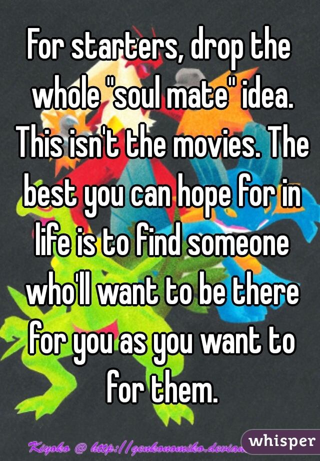 For starters, drop the whole "soul mate" idea. This isn't the movies. The best you can hope for in life is to find someone who'll want to be there for you as you want to for them.