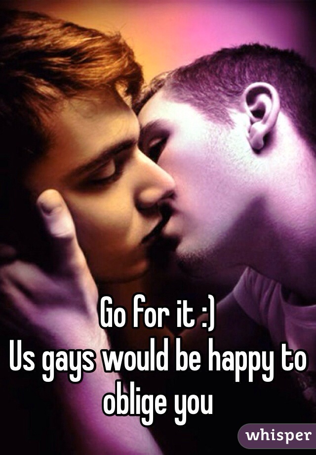 Go for it :)
Us gays would be happy to oblige you