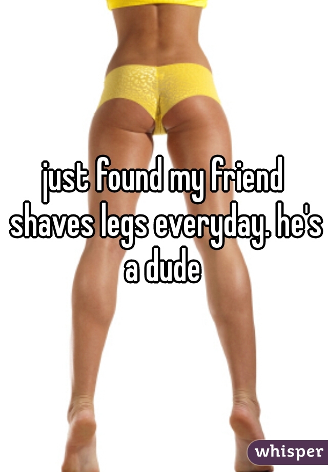 just found my friend shaves legs everyday. he's a dude 