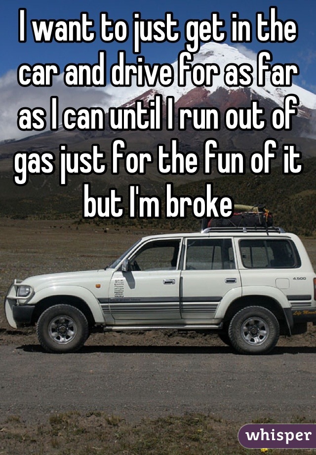 I want to just get in the car and drive for as far as I can until I run out of gas just for the fun of it but I'm broke