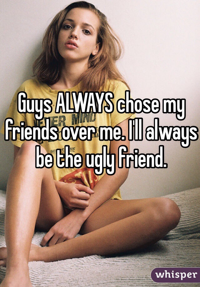 Guys ALWAYS chose my friends over me. I'll always be the ugly friend. 