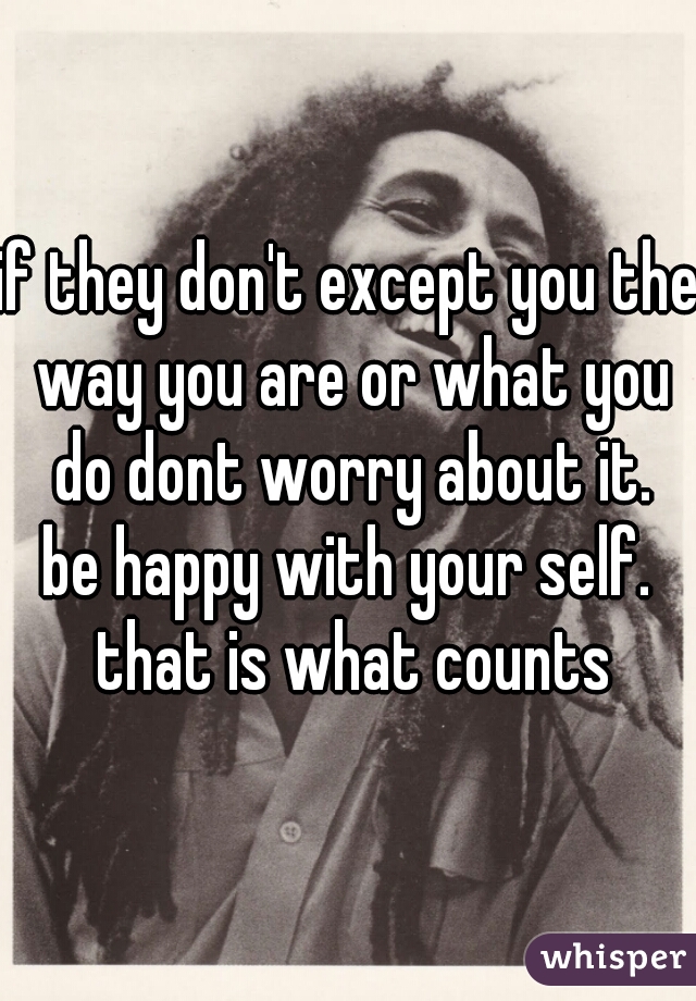 if they don't except you the way you are or what you do dont worry about it.
be happy with your self. that is what counts