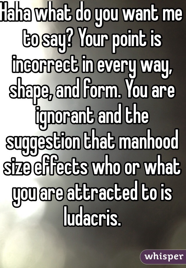 Haha what do you want me to say? Your point is incorrect in every way, shape, and form. You are ignorant and the suggestion that manhood size effects who or what you are attracted to is ludacris.