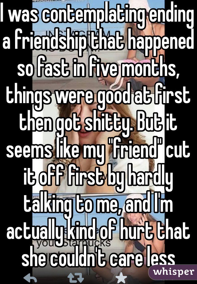 I was contemplating ending a friendship that happened so fast in five months, things were good at first then got shitty. But it seems like my "friend" cut it off first by hardly talking to me, and I'm actually kind of hurt that she couldn't care less about me, but yet claims to 'love' me 