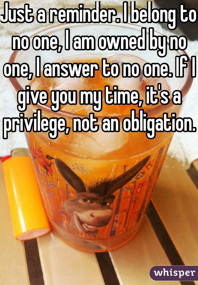 Just a reminder. I belong to no one, I am owned by no one, I answer to no one. If I give you my time, it's a privilege, not an obligation.
