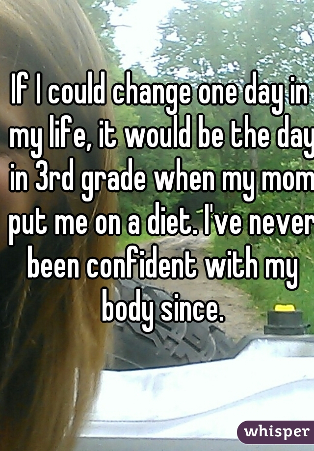If I could change one day in my life, it would be the day in 3rd grade when my mom put me on a diet. I've never been confident with my body since.