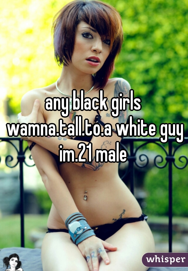 any black girls wamna.tall.to.a white guy im.21 male 