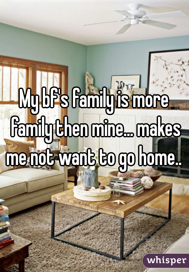 My bf's family is more family then mine... makes me not want to go home.. 