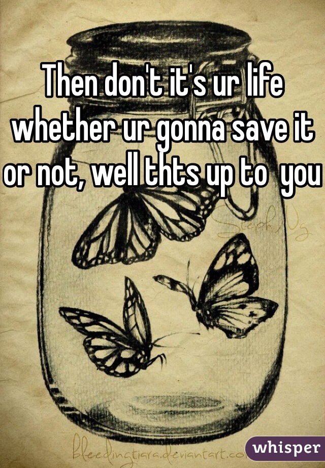 Then don't it's ur life whether ur gonna save it or not, well thts up to  you