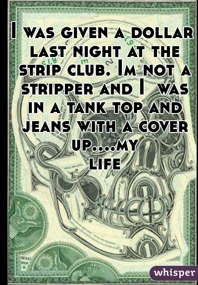 I was given a dollar last night at the strip club. Im not a stripper and I  was in a tank top and jeans with a cover up....my life