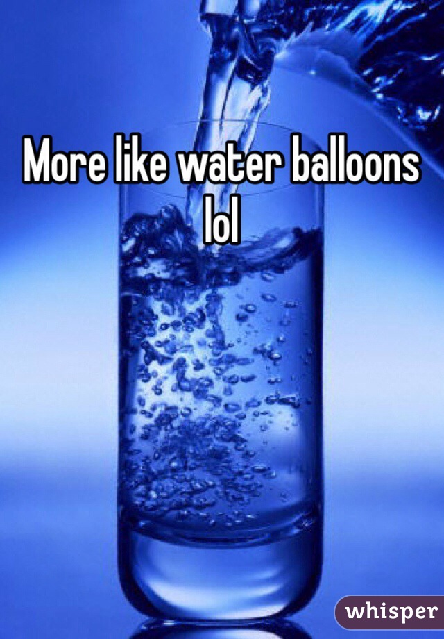 
More like water balloons 
lol 