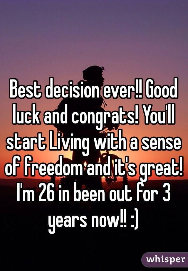 Best decision ever!! Good luck and congrats! You'll start Living with a sense of freedom and it's great! I'm 26 in been out for 3 years now!! :) 