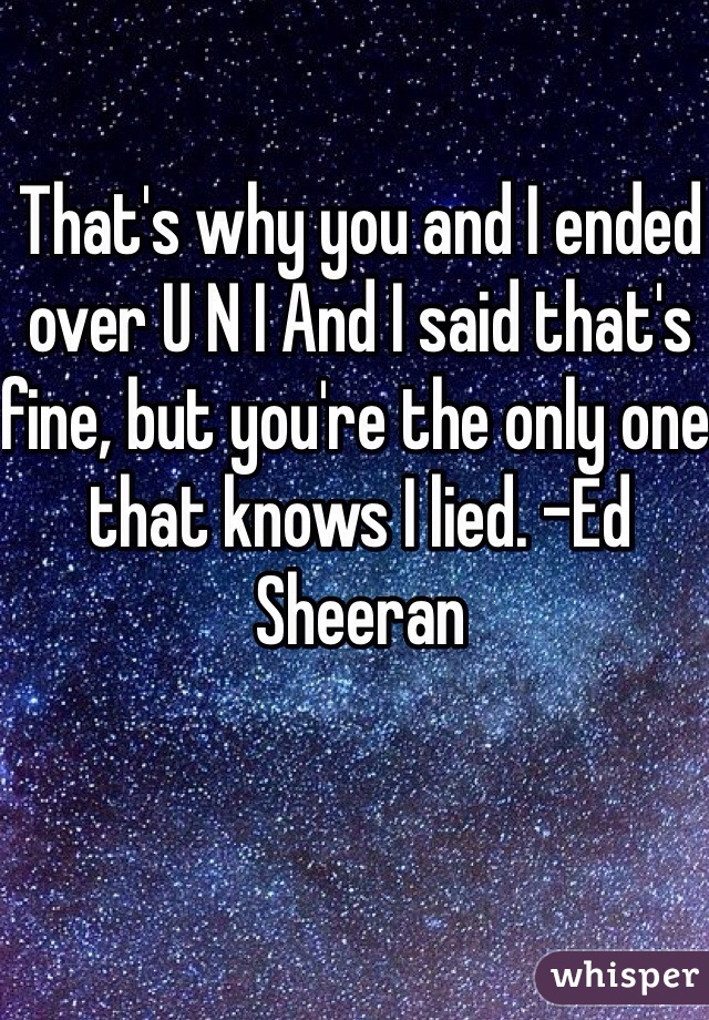 That's why you and I ended over U N I And I said that's fine, but you're the only one that knows I lied. -Ed Sheeran 