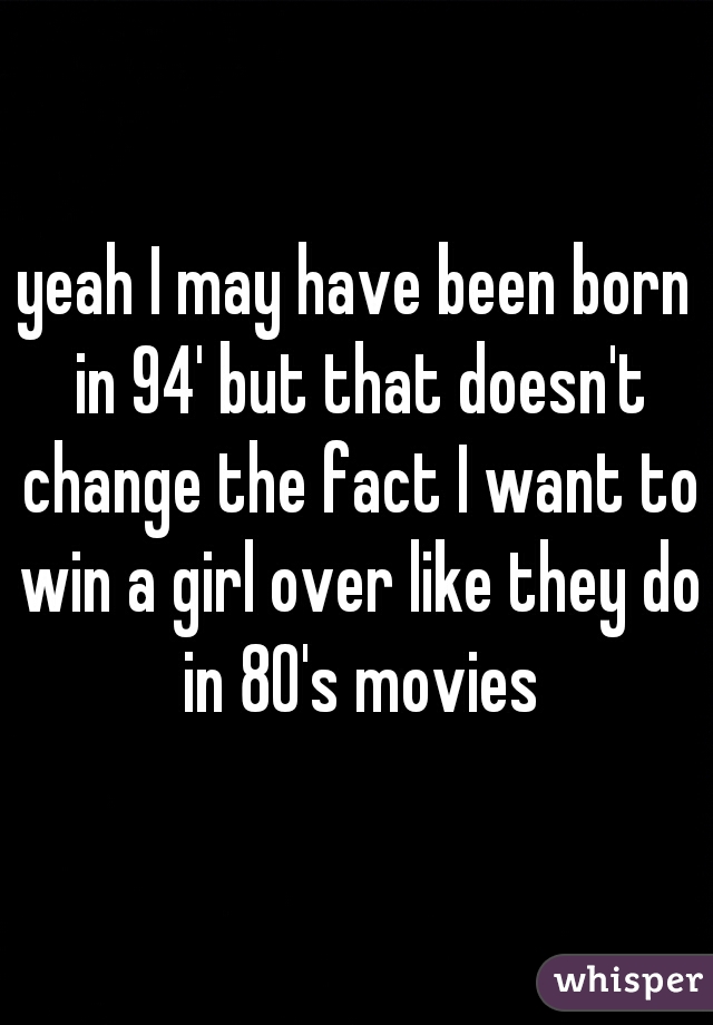 yeah I may have been born in 94' but that doesn't change the fact I want to win a girl over like they do in 80's movies