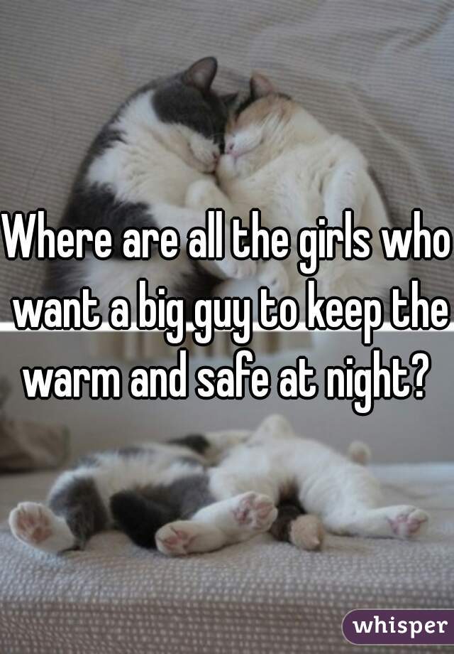 Where are all the girls who want a big guy to keep the warm and safe at night? 