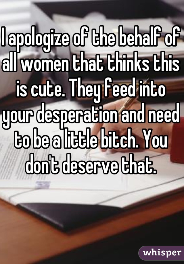 I apologize of the behalf of all women that thinks this is cute. They feed into your desperation and need to be a little bitch. You don't deserve that.