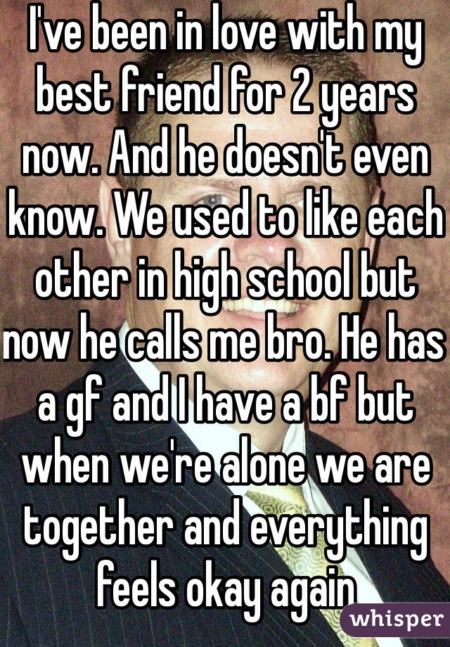 I've been in love with my best friend for 2 years now. And he doesn't even know. We used to like each other in high school but now he calls me bro. He has a gf and I have a bf but when we're alone we are together and everything feels okay again