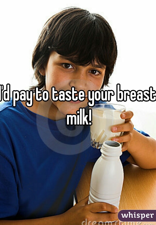 I'd pay to taste your breast milk!